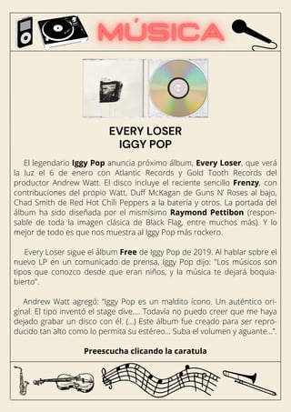 El legendario Iggy Pop anuncia próximo álbum, Every Loser, que verá
la luz el 6 de enero con Atlantic Records y Gold Tooth Records del
productor Andrew Watt. El disco incluye el reciente sencillo Frenzy, con
contribuciones del propio Watt, Duff McKagan de Guns N’ Roses al bajo,
Chad Smith de Red Hot Chili Peppers a la batería y otros. La portada del
álbum ha sido diseñada por el mismísimo Raymond Pettibon (respon-
sable de toda la imagen clásica de Black Flag, entre muchos más). Y lo
mejor de todo es que nos muestra al Iggy Pop más rockero.
Every Loser sigue el álbum Free de Iggy Pop de 2019. Al hablar sobre el
nuevo LP en un comunicado de prensa, Iggy Pop dijo: "Los músicos son
tipos que conozco desde que eran niños, y la música te dejará boquia-
bierto".
Andrew Watt agregó: “Iggy Pop es un maldito ícono. Un auténtico ori-
ginal. El tipo inventó el stage dive…. Todavía no puedo creer que me haya
dejado grabar un disco con él. (...) Este álbum fue creado para ser repro-
ducido tan alto como lo permita su estéreo... Suba el volumen y aguante…”.
Preescucha clicando la caratula
EVERY LOSER
IGGY POP
 