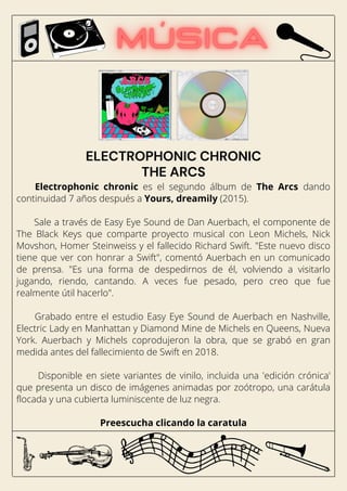 Electrophonic chronic es el segundo álbum de The Arcs dando
continuidad 7 años después a Yours, dreamily (2015).
Sale a través de Easy Eye Sound de Dan Auerbach, el componente de
The Black Keys que comparte proyecto musical con Leon Michels, Nick
Movshon, Homer Steinweiss y el fallecido Richard Swift. "Este nuevo disco
tiene que ver con honrar a Swift", comentó Auerbach en un comunicado
de prensa. "Es una forma de despedirnos de él, volviendo a visitarlo
jugando, riendo, cantando. A veces fue pesado, pero creo que fue
realmente útil hacerlo".
Grabado entre el estudio Easy Eye Sound de Auerbach en Nashville,
Electric Lady en Manhattan y Diamond Mine de Michels en Queens, Nueva
York. Auerbach y Michels coprodujeron la obra, que se grabó en gran
medida antes del fallecimiento de Swift en 2018.
Disponible en siete variantes de vinilo, incluida una 'edición crónica'
que presenta un disco de imágenes animadas por zoótropo, una carátula
flocada y una cubierta luminiscente de luz negra.
Preescucha clicando la caratula
ELECTROPHONIC CHRONIC
THE ARCS
 