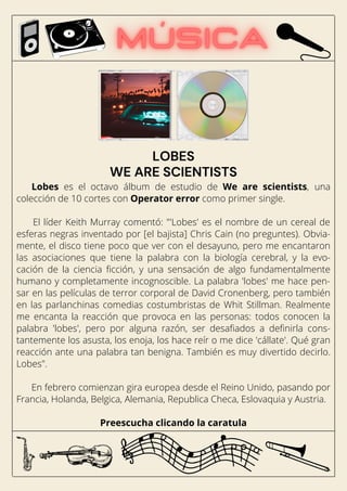 Lobes es el octavo álbum de estudio de We are scientists, una
colección de 10 cortes con Operator error como primer single.
El líder Keith Murray comentó: "'Lobes' es el nombre de un cereal de
esferas negras inventado por [el bajista] Chris Cain (no preguntes). Obvia-
mente, el disco tiene poco que ver con el desayuno, pero me encantaron
las asociaciones que tiene la palabra con la biología cerebral, y la evo-
cación de la ciencia ficción, y una sensación de algo fundamentalmente
humano y completamente incognoscible. La palabra 'lobes' me hace pen-
sar en las películas de terror corporal de David Cronenberg, pero también
en las parlanchinas comedias costumbristas de Whit Stillman. Realmente
me encanta la reacción que provoca en las personas: todos conocen la
palabra 'lobes', pero por alguna razón, ser desafiados a definirla cons-
tantemente los asusta, los enoja, los hace reír o me dice 'cállate'. Qué gran
reacción ante una palabra tan benigna. También es muy divertido decirlo.
Lobes".
En febrero comienzan gira europea desde el Reino Unido, pasando por
Francia, Holanda, Belgica, Alemania, Republica Checa, Eslovaquia y Austria.
Preescucha clicando la caratula
LOBES
WE ARE SCIENTISTS
 