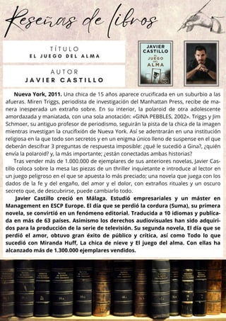 Reseñas de libros
Nueva York, 2011. Una chica de 15 años aparece crucificada en un suburbio a las
afueras. Miren Triggs, periodista de investigación del Manhattan Press, recibe de ma-
nera inesperada un extraño sobre. En su interior, la polaroid de otra adolescente
amordazada y maniatada, con una sola anotación: «GINA PEBBLES, 2002». Triggs y Jim
Schmoer, su antiguo profesor de periodismo, seguirán la pista de la chica de la imagen
mientras investigan la crucifixión de Nueva York. Así se adentrarán en una institución
religiosa en la que todo son secretos y en un enigma único lleno de suspense en el que
deberán descifrar 3 preguntas de respuesta imposible: ¿qué le sucedió a Gina?, ¿quién
envía la polaroid? y, la más importante; ¿están conectadas ambas historias?
Tras vender más de 1.000.000 de ejemplares de sus anteriores novelas, Javier Cas-
tillo coloca sobre la mesa las piezas de un thriller inquietante e introduce al lector en
un juego peligroso en el que se apuesta lo más preciado; una novela que juega con los
dados de la fe y del engaño, del amor y el dolor, con extraños rituales y un oscuro
secreto que, de descubrirse, puede cambiarlo todo.
Javier Castillo creció en Málaga. Estudió empresariales y un máster en
Management en ESCP Europe. El día que se perdió la cordura (Suma), su primera
novela, se convirtió en un fenómeno editorial. Traducida a 10 idiomas y publica-
da en más de 63 países. Asimismo los derechos audiovisuales han sido adquiri-
dos para la producción de la serie de televisión. Su segunda novela, El día que se
perdió el amor, obtuvo gran éxito de público y crítica, así como Todo lo que
sucedió con Miranda Huff, La chica de nieve y El juego del alma. Con ellas ha
alcanzado más de 1.300.000 ejemplares vendidos.
A U T O R
J A V I E R C A S T I L L O
T Í T U L O
E L J U E G O D E L A L M A
 