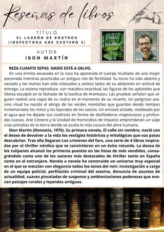 Reseñas de libros
REZA CUANTO SEPAS. NADIE ESTÁ A SALVO.
En una ermita excavada en la roca ha aparecido el cuerpo mutilado de una mujer
asesinada mientras practicaba un antiguo rito de fertilidad. Su torso ha sido abierto y
vaciado y las manos han sido colocadas a ambos lados de su abdomen en actitud de
entrega. La escena reproduce, con macabra exactitud, las figuras de los apóstoles que
Oteiza esculpió en la fachada de la basílica de Arantzazu. Las pruebas señalan que al-
guien realizó una copia de su rostro en el momento de su muerte. Un peligroso ase-
sino ritual ha nacido al abrigo de las verdes montañas que guardan desde tiempos
inmemoriales los mitos y las leyendas de los vascos. Un enclave aislado, moldeado por
el agua que ha dejado sus cicatrices en forma de desfiladeros majestuosos y profun-
das cuevas. Ane Cestero y la Unidad de Homicidios de Impacto emprenderán un viaje
a las entrañas de la tierra donde se oculta lo más oscuro del alma humana.
Ibon Martín (Donostia, 1976). Su primera novela, El valle sin nombre, nació con
el deseo de devolver a la vida los vestigios históricos y mitológicos que sus pasos
descubrían. Tras ella llegaron Los crímenes del faro, una serie de 4 libros inspira-
dos por el thriller nórdico que se convirtieron en un éxito rotundo. La danza de
los tulipanes alcanzó los primeros puestos en las listas de más vendidos, consa-
grándolo como uno de los autores más destacados de thriller tanto en España
como en el extranjero. Novela a novela ha construido un universo muy especial
en el que se mezclan con elegancia todos los tonos del noir: investigación a cargo
de un equipo policial, perfilación criminal del asesino, denuncia de asuntos de
actualidad, suaves pinceladas de suspense y ambientaciones poderosas que evo-
can paisajes rurales y leyendas antiguas.
A U T O R
I B O N M A R T Í N
T Í T U L O
E L L A D R Ó N D E R O S T R O S
( I N S P E C T O R A A N E C E S T E R O 3 )
 