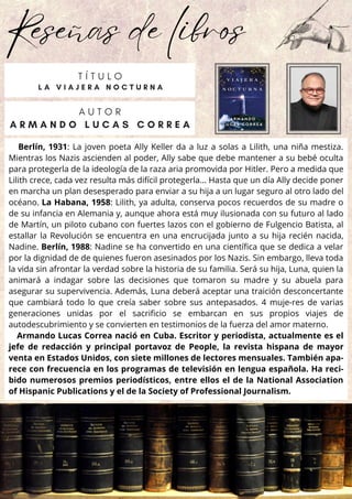 Reseñas de libros
Berlín, 1931: La joven poeta Ally Keller da a luz a solas a Lilith, una niña mestiza.
Mientras los Nazis ascienden al poder, Ally sabe que debe mantener a su bebé oculta
para protegerla de la ideología de la raza aria promovida por Hitler. Pero a medida que
Lilith crece, cada vez resulta más difícil protegerla... Hasta que un día Ally decide poner
en marcha un plan desesperado para enviar a su hija a un lugar seguro al otro lado del
océano. La Habana, 1958: Lilith, ya adulta, conserva pocos recuerdos de su madre o
de su infancia en Alemania y, aunque ahora está muy ilusionada con su futuro al lado
de Martín, un piloto cubano con fuertes lazos con el gobierno de Fulgencio Batista, al
estallar la Revolución se encuentra en una encrucijada junto a su hija recién nacida,
Nadine. Berlín, 1988: Nadine se ha convertido en una científica que se dedica a velar
por la dignidad de de quienes fueron asesinados por los Nazis. Sin embargo, lleva toda
la vida sin afrontar la verdad sobre la historia de su familia. Será su hija, Luna, quien la
animará a indagar sobre las decisiones que tomaron su madre y su abuela para
asegurar su supervivencia. Además, Luna deberá aceptar una traición desconcertante
que cambiará todo lo que creía saber sobre sus antepasados. 4 muje-res de varias
generaciones unidas por el sacrificio se embarcan en sus propios viajes de
autodescubrimiento y se convierten en testimonios de la fuerza del amor materno.
Armando Lucas Correa nació en Cuba. Escritor y periodista, actualmente es el
jefe de redacción y principal portavoz de People, la revista hispana de mayor
venta en Estados Unidos, con siete millones de lectores mensuales. También apa-
rece con frecuencia en los programas de televisión en lengua española. Ha reci-
bido numerosos premios periodísticos, entre ellos el de la National Association
of Hispanic Publications y el de la Society of Professional Journalism.
A U T O R
A R M A N D O L U C A S C O R R E A
T Í T U L O
L A V I A J E R A N O C T U R N A
 