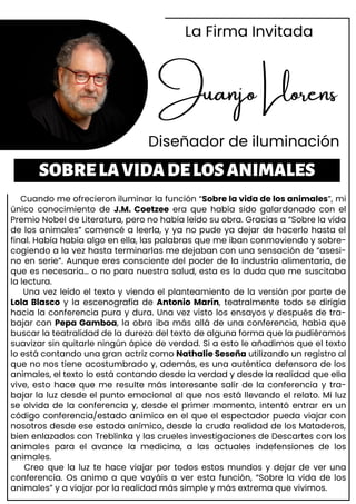 Cuando me ofrecieron iluminar la función “Sobre la vida de los animales”, mi
único conocimiento de J.M. Coetzee era que había sido galardonado con el
Premio Nobel de Literatura, pero no había leído su obra. Gracias a “Sobre la vida
de los animales” comencé a leerla, y ya no pude ya dejar de hacerlo hasta el
final. Había había algo en ella, las palabras que me iban conmoviendo y sobre-
cogiendo a la vez hasta terminarlas me dejaban con una sensación de “asesi-
no en serie”. Aunque eres consciente del poder de la industria alimentaria, de
que es necesaria… o no para nuestra salud, esta es la duda que me suscitaba
la lectura.
Una vez leído el texto y viendo el planteamiento de la versión por parte de
Lola Blasco y la escenografía de Antonio Marín, teatralmente todo se dirigía
hacia la conferencia pura y dura. Una vez visto los ensayos y después de tra-
bajar con Pepa Gamboa, la obra iba más allá de una conferencia, había que
buscar la teatralidad de la dureza del texto de alguna forma que la pudiéramos
suavizar sin quitarle ningún ápice de verdad. Si a esto le añadimos que el texto
lo está contando una gran actriz como Nathalie Seseña utilizando un registro al
que no nos tiene acostumbrado y, además, es una auténtica defensora de los
animales, el texto lo está contando desde la verdad y desde la realidad que ella
vive, esto hace que me resulte más interesante salir de la conferencia y tra-
bajar la luz desde el punto emocional al que nos está llevando el relato. Mi luz
se olvida de la conferencia y, desde el primer momento, intentó entrar en un
código conferencia/estado anímico en el que el espectador pueda viajar con
nosotros desde ese estado anímico, desde la cruda realidad de los Mataderos,
bien enlazados con Treblinka y las crueles investigaciones de Descartes con los
animales para el avance la medicina, a las actuales indefensiones de los
animales.
Creo que la luz te hace viajar por todos estos mundos y dejar de ver una
conferencia. Os animo a que vayáis a ver esta función, “Sobre la vida de los
animales” y a viajar por la realidad más simple y más extrema que vivimos.
Juanjo Llorens
Diseñador de iluminación
SOBRELAVIDADELOSANIMALES
La Firma Invitada
 