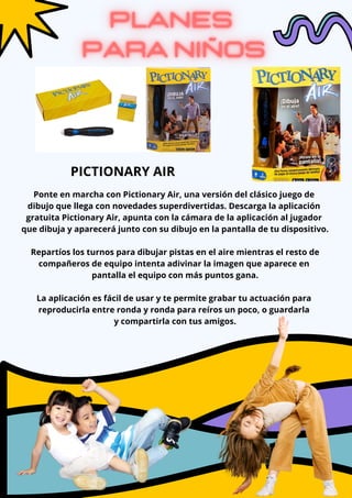 Ponte en marcha con Pictionary Air, una versión del clásico juego de
dibujo que llega con novedades superdivertidas. Descarga la aplicación
gratuita Pictionary Air, apunta con la cámara de la aplicación al jugador
que dibuja y aparecerá junto con su dibujo en la pantalla de tu dispositivo.
Repartíos los turnos para dibujar pistas en el aire mientras el resto de
compañeros de equipo intenta adivinar la imagen que aparece en
pantalla el equipo con más puntos gana.
La aplicación es fácil de usar y te permite grabar tu actuación para
reproducirla entre ronda y ronda para reíros un poco, o guardarla
y compartirla con tus amigos.
PICTIONARY AIR
 