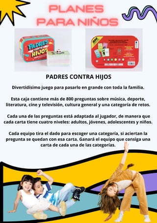 Divertidísimo juego para pasarlo en grande con toda la familia.
Esta caja contiene más de 800 preguntas sobre música, deporte,
literatura, cine y televisión, cultura general y una categoría de retos.
Cada una de las preguntas está adaptada al jugador, de manera que
cada carta tiene cuatro niveles: adultos, jóvenes, adolescentes y niños.
Cada equipo tira el dado para escoger una categoría, si aciertan la
pregunta se quedan con esa carta. Ganará el equipo que consiga una
carta de cada una de las categorías.
PADRES CONTRA HIJOS
 