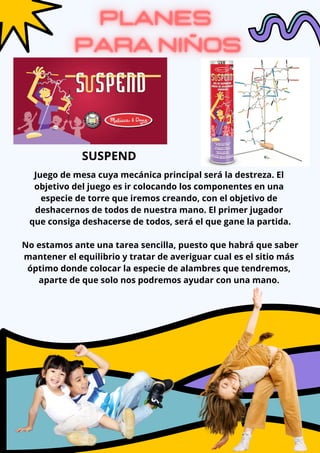 Juego de mesa cuya mecánica principal será la destreza. El
objetivo del juego es ir colocando los componentes en una
especie de torre que iremos creando, con el objetivo de
deshacernos de todos de nuestra mano. El primer jugador
que consiga deshacerse de todos, será el que gane la partida.
No estamos ante una tarea sencilla, puesto que habrá que saber
mantener el equilibrio y tratar de averiguar cual es el sitio más
óptimo donde colocar la especie de alambres que tendremos,
aparte de que solo nos podremos ayudar con una mano.
SUSPEND
 