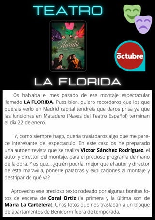 Os hablaba el mes pasado de ese montaje espectacular
llamado LA FLORIDA. Pues bien, quiero recordaros que los que
querais verlo en Madrid capital tendreis que daros prisa ya que
las funciones en Matadero (Naves del Teatro Español) terminan
el día 22 de enero.
Y, como siempre hago, quería trasladaros algo que me pare-
ce interesante del espectaculo. En este caso os he preparado
una autoentrevista que se realiza Victor Sánchez Rodríguez, el
autor y director del montaje, para el precioso programa de mano
de la obra. Y es que... ¿quién podría, mejor que el autor y director
de esta maravilla, ponerle palabras y explicaciones al montaje y
destripar de qué va?
Aprovecho ese precioso texto rodeado por algunas bonitas fo-
tos de escena de Coral Ortiz (la primera y la última son de
María La Cartelera). Unas fotos que nos trasladan a un bloque
de apartamentos de Benidorm fuera de temporada.
 