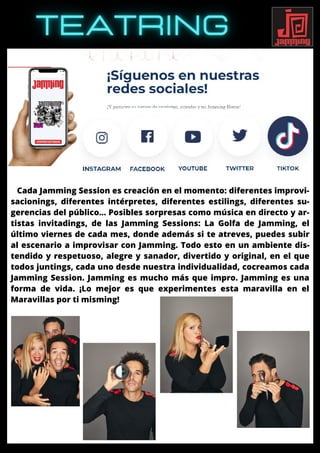 Cada Jamming Session es creación en el momento: diferentes improvi-
sacionings, diferentes intérpretes, diferentes estilings, diferentes su-
gerencias del público… Posibles sorpresas como música en directo y ar-
tistas invitadings, de las Jamming Sessions: La Golfa de Jamming, el
último viernes de cada mes, donde además si te atreves, puedes subir
al escenario a improvisar con Jamming. Todo esto en un ambiente dis-
tendido y respetuoso, alegre y sanador, divertido y original, en el que
todos juntings, cada uno desde nuestra individualidad, cocreamos cada
Jamming Session. Jamming es mucho más que impro. Jamming es una
forma de vida. ¡Lo mejor es que experimentes esta maravilla en el
Maravillas por ti misming!
 
