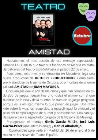 Hablabamos el mes pasado de ese montaje espectacular
llamado LA FLORIDA que tuvo sus funciones en Madrid en Mata-
dero (Naves del Teatro Español) hasta el pasado 22 de enero.
Pues bien... este mes, y continuando en Matadero, llega una
nueva producción de OCTUBRE PRODUCCIONES. Como siem-
pre, tratandose de la gente de Octubre, otro montaje de enorme
calidad: AMISTAD de JUAN MAYORGA.
Unos amigos que lo son desde niños y que han compartido to-
do tipo de juegos, juegan hoy uno -quizá el último- con el que
burlarse de la vida y de la muerte. Se trata de un juego peligroso,
porque es la amistad misma lo que ponen en juego.. Una refle-
xión sobre la vida, los recuerdos, la masculinidad, la amistad y el
paso del tiempo cargada de humor y pensamiento. Una carcaja-
da segura para el espectador cargada de la filosofía de Mayorga.
Protagonizan el montaje Ginés García Millán, José Luis
García-Pérez (que además dirige) y Daniel Albaladejo.
Oportunidad para verla en Madrid del 26 de enero al 5 de
marzo en las Naves del Teatro Español.
 