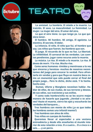 La amistad. La hombría. El miedo a la muerte. La
traición. El sexo. La masculinidad. La feminidad. La
mujer. La mujer del otro. El amor del otro.
Lo que el otro tiene. Lo que tengo yo. Lo que qui-
siera tener.
El hombre. Mi hombre. Mi amigo. El egoísmo. La
mentira. El secreto. El dolor.
La infancia. El niño. El niño que fui, el hombre que
soy. Los niños que fueron, los hombres que son.
El juego. El recuerdo de lo que no fue. La libertad.
La infidelidad. El carnaval de las verdades. Las cuen-
tas pendientes. Jugar como recurso ante la muerte.
La música. La risa. El miedo a la muerte. La risa. El
deseo de morir. Y la risa. Mucha risa.
Como seres humanos -tímidos y mentirosos a la vez
que sinceros y heroicos- muchos de nosotros necesi-
tamos del juego para encarar la verdad. Para afron-
tarla sin vendas y para que fluya en nuestra boca co-
mo un manantial que solo puede cerrar el final del
propio juego... Pero lo dicho, dicho está. Y lo hecho,
hecho está.
Dumas, Ufarte y Manglano necesitan hablar. Ha-
blar de ellos, de sus viudas, de sus terrores y deseos,
de sus odios, sus traiciones y sus exilios.
Y como todo hombre/niño no se les ocurre mejor
manera de hacerlo que jugando. ¿Verdad o te atre-
ves? Hazte el muerto, cierra los ojos y escucharás las
verdades del barquero....
Tres hombres con mente de niño (¿o es que todos
los hombres somos una infantil mente?)
Tres hombres con alma de niño.
Tres niños en cuerpos de hombre.
Queremos llevar al espectador a una ventana
entreabierta y desde ella enseñarles el mundo inte-
rior de esta relación a tres. O a cuatro... O a cinco o a
seis...... y un perro.
 