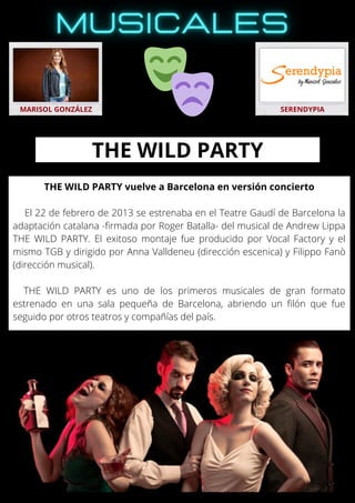 THE WILD PARTY vuelve a Barcelona en versión concierto
El 22 de febrero de 2013 se estrenaba en el Teatre Gaudí de Barcelona la
adaptación catalana -firmada por Roger Batalla- del musical de Andrew Lippa
THE WILD PARTY. El exitoso montaje fue producido por Vocal Factory y el
mismo TGB y dirigido por Anna Valldeneu (dirección escenica) y Filippo Fanò
(dirección musical).
THE WILD PARTY es uno de los primeros musicales de gran formato
estrenado en una sala pequeña de Barcelona, abriendo un filón que fue
seguido por otros teatros y compañías del país.
MARISOL GONZÁLEZ SERENDYPIA
THE WILD PARTY
 