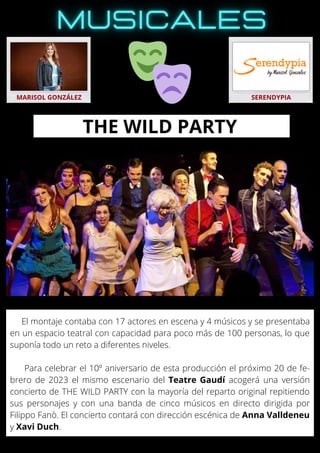 El montaje contaba con 17 actores en escena y 4 músicos y se presentaba
en un espacio teatral con capacidad para poco más de 100 personas, lo que
suponía todo un reto a diferentes niveles.
Para celebrar el 10º aniversario de esta producción el próximo 20 de fe-
brero de 2023 el mismo escenario del Teatre Gaudí acogerá una versión
concierto de THE WILD PARTY con la mayoría del reparto original repitiendo
sus personajes y con una banda de cinco músicos en directo dirigida por
Filippo Fanò. El concierto contará con dirección escénica de Anna Valldeneu
y Xavi Duch.
MARISOL GONZÁLEZ SERENDYPIA
THE WILD PARTY
 