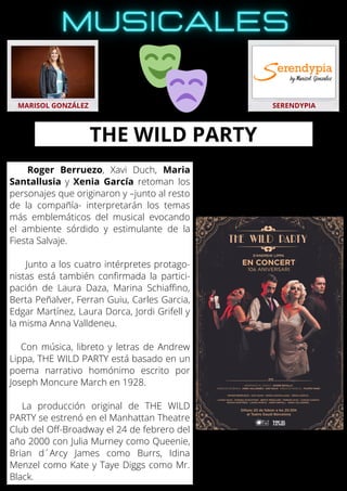 Roger Berruezo, Xavi Duch, Maria
Santallusia y Xenia García retoman los
personajes que originaron y –junto al resto
de la compañía- interpretarán los temas
más emblemáticos del musical evocando
el ambiente sórdido y estimulante de la
Fiesta Salvaje.
Junto a los cuatro intérpretes protago-
nistas está también confirmada la partici-
pación de Laura Daza, Marina Schiaffino,
Berta Peñalver, Ferran Guiu, Carles Garcia,
Edgar Martínez, Laura Dorca, Jordi Grifell y
la misma Anna Valldeneu.
Con música, libreto y letras de Andrew
Lippa, THE WILD PARTY está basado en un
poema narrativo homónimo escrito por
Joseph Moncure March en 1928.
La producción original de THE WILD
PARTY se estrenó en el Manhattan Theatre
Club del Off-Broadway el 24 de febrero del
año 2000 con Julia Murney como Queenie,
Brian d´Arcy James como Burrs, Idina
Menzel como Kate y Taye Diggs como Mr.
Black.
MARISOL GONZÁLEZ SERENDYPIA
THE WILD PARTY
 