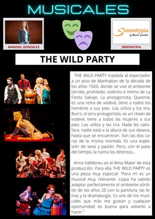 THE WILD PARTY traslada al espectador
a un piso de Manhattan de la década de
los años 1920, donde se vive el ambiente
tórrido, prohibido, violento e íntimo de La
Fiesta Salvaje. La protagonista, Queenie,
es una reina de vodevil, tiene a todos los
hombres a sus pies. Los utiliza y los tira.
Burrs, el otro protagonista, es un clown de
vodevil, tiene a todas las mujeres a sus
pies. Las utiliza y las tira. Nada les satis-
face, nadie está a la altura de sus deseos,
hasta que se encuentran. Son las dos ca-
ras de la misma moneda. Es una explo-
sión de sexo y pasión. Pero, con el paso
del tiempo, la rutina los destroza...
Anna Valldeneu es el Alma Mater de esta
producción. Para ella THE WILD PARTY es
una pieza muy especial: “Para mí es un
musical muy relevante. Lippa ha sabido
adaptar perfectamente el ambiente sórdi-
do de los años 20 con la partitura, las le-
tras y la dramaturgia. Es uno de los musi-
cales que más me gustan y cualquier
oportunidad es buena para volverlo a
hacer.”
MARISOL GONZÁLEZ SERENDYPIA
THE WILD PARTY
 