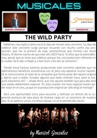 Valldeneu nos explica cómo nació la idea de montar este concierto: “La idea de
celebrar este concierto surge porque recuerdo con mucho cariño esa pro-
ducción, que fue la primera de esas características que hicimos con Vocal
Factory. Al darme cuenta de que este año 2023 hacía 10 años que la estrenába-
mos, pensé que se tenía que celebrar porque fue una producción referente en
la ciudad. Se lo dije a Filippo y a Xavi Duch y los dos se animaron.”
“Desde Vocal Factory estamos produciendo este concierto sabiendo que no
obtendremos beneficios económicos con él, pero nos apetecía mucho hacerlo.
Se lo comunicamos al resto de la compañía que formó parte del reparto original
y dijeron que sí todos. Excepto algunos que están viviendo fuera, pero la ma-
yoría estaremos ahí.” – añade Anna, que nos apunta también que para ella será
una velada doblemente especial: “En esta ocasión me hace especial ilusión po-
der estar en el coro, ya que en la producción original tan sólo dirigí el montaje.”
Será una oportunidad única para escuchar y disfrutar en directo de la su-
gerente partitura de esta pieza de Andrew Lippa en un escenario de nuestro
país. Si os apetece uniros a la fiesta Salvaje, no os lo penséis dos veces!
MARISOL GONZÁLEZ SERENDYPIA
THE WILD PARTY
 