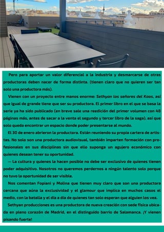 Pero para aportar un valor diferencial a la industria y desmarcarse de otras
productoras deben nacer de forma distinta. (tienen claro que no quieren ser tan
solo una productora más).
Vienen con un proyecto entre manos enorme: Sethyan los señores del Kaos, así
que igual de grande tiene que ser su productora. El primer libro en el que se basa la
serie ya ha sido publicado (en breve sale una reedición del primer volumen con 48
páginas más, antes de sacar a la venta el segundo y tercer libro de la saga), así que
solo queda encontrar un espacio donde poder presentarse al mundo.
El 30 de enero abrieron la productora. Están reuniendo su propia cartera de artis-
tas. No solo son una productora audiovisual, también imparten formación con pro-
fesionales en sus disciplinas sin que ello suponga un agujero económico con
quienes desean tener su oportunidad.
— La cultura y quienes la hacen posible no debe ser exclusivo de quienes tienen
poder adquisitivo. Nosotros no queremos perdernos a ningún talento solo porque
no tuvo la oportunidad de ser visible.
Nos comentan Fopiani y Molina que tienen muy claro que son una productora
cercana que aúna la exclusividad y el glamour que implica en muchos casos el
medio, con la batalla y el día a día de quienes tan solo esperan que alguien los vea.
Sethyan producciones es una productora de nueva creación con sede física ubica-
da en pleno corazón de Madrid, en el distinguido barrio de Salamanca. ¡Y vienen
pisando fuerte!
 