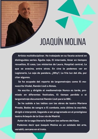 JOAQUÍN MOLINA
Artista multidisciplinar. Ha trabajado en su faceta actoral en
distinguidas series: Águila roja, El internado, Amar en tiempos
revueltos, El caso, Los misterios de Laura, Hospital central, La
que se avecina, entre otras. En cine le podemos ver en
Legionario, La caja de pandora, ¿Why?, La fría luz del día, por
citar algunos.
Se ha ocupado del reparto de largometrajes como El ma-
nuscrito Vindel, Ramón Llull o Almas.
Ha escrito y dirigido el mediometraje Nunca es tarde, pre-
miado en diferentes festivales, El tiempo perdido o el
largometraje documental Ramón Llull para la BBC.
Se ha subido a las tablas con las obras de teatro Mariana
Pineda, Bodas de sangre o El combate, esta última la escribió,
dirigió e interpretó, llegando a ser programada en el prestigioso
teatro Arlequín de la Gran vía de Madrid.
Autor de la saga literaria Sethyan los señores del Kaos.
Podemos decir que Joaquín Molina es un soldado del arte,
versátil, cercano en el trato.
 