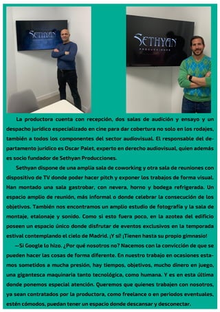 La productora cuenta con recepción, dos salas de audición y ensayo y un
despacho jurídico especializado en cine para dar cobertura no solo en los rodajes,
también a todos los componentes del sector audiovisual. El responsable del de-
partamento jurídico es Oscar Palet, experto en derecho audiovisual, quien además
es socio fundador de Sethyan Producciones.
Sethyan dispone de una amplia sala de coworking y otra sala de reuniones con
dispositivo de TV donde poder hacer pitch y exponer los trabajos de forma visual.
Han montado una sala gastrobar, con nevera, horno y bodega refrigerada. Un
espacio amplio de reunión, más informal o donde celebrar la consecución de los
objetivos. También nos encontramos un amplio estudio de fotografía y la sala de
montaje, etalonaje y sonido. Como si esto fuera poco, en la azotea del edificio
poseen un espacio único donde disfrutar de eventos exclusivos en la temporada
estival contemplando el cielo de Madrid. ¡Y sí! ¡Tienen hasta su propio gimnasio!
—Si Google lo hizo. ¿Por qué nosotros no? Nacemos con la convicción de que se
pueden hacer las cosas de forma diferente. En nuestro trabajo en ocasiones esta-
mos sometidos a mucha presión, hay tiempos, objetivos, mucho dinero en juego,
una gigantesca maquinaria tanto tecnológica, como humana. Y es en esta última
donde ponemos especial atención. Queremos que quienes trabajen con nosotros,
ya sean contratados por la productora, como freelance o en periodos eventuales,
estén cómodos, puedan tener un espacio donde descansar y desconectar.
 