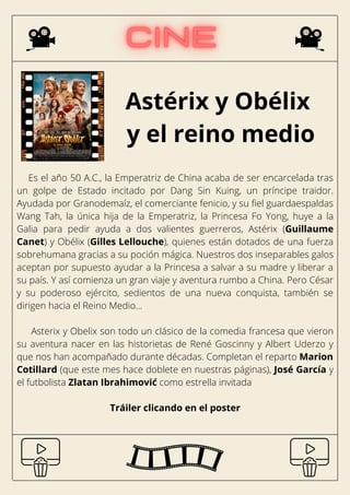Astérix y Obélix
y el reino medio
Es el año 50 A.C., la Emperatriz de China acaba de ser encarcelada tras
un golpe de Estado incitado por Dang Sin Kuing, un príncipe traidor.
Ayudada por Granodemaíz, el comerciante fenicio, y su fiel guardaespaldas
Wang Tah, la única hija de la Emperatriz, la Princesa Fo Yong, huye a la
Galia para pedir ayuda a dos valientes guerreros, Astérix (Guillaume
Canet) y Obélix (Gilles Lellouche), quienes están dotados de una fuerza
sobrehumana gracias a su poción mágica. Nuestros dos inseparables galos
aceptan por supuesto ayudar a la Princesa a salvar a su madre y liberar a
su país. Y así comienza un gran viaje y aventura rumbo a China. Pero César
y su poderoso ejército, sedientos de una nueva conquista, también se
dirigen hacia el Reino Medio...
Asterix y Obelix son todo un clásico de la comedia francesa que vieron
su aventura nacer en las historietas de René Goscinny y Albert Uderzo y
que nos han acompañado durante décadas. Completan el reparto Marion
Cotillard (que este mes hace doblete en nuestras páginas), José García y
el futbolista Zlatan Ibrahimović como estrella invitada
Tráiler clicando en el poster
 
