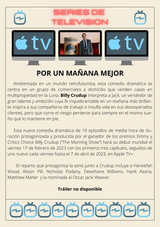 Ambientada en un mundo retrofuturista, esta comedia dramática se
centra en un grupo de comerciales a domicilio que venden casas en
multipropiedad en la Luna. Billy Crudup interpreta a Jack, un vendedor de
gran talento y ambición cuya fe inquebrantable en un mañana más brillan-
te inspira a sus compañeros de trabajo e insufla vida en sus desesperados
clientes, pero que corre el riesgo perderse para siempre en el mismo sue-
ño que lo mantiene en pie.
Esta nueva comedia dramática de 10 episodios de media hora de du-
ración protagonizada y producida por el ganador de los premios Emmy y
Critics Choice Billy Crudup (“The Morning Show”) hará su debut mundial el
viernes 17 de febrero de 2023 con los primeros tres capítulos, seguidos de
uno nuevo cada viernes hasta el 7 de abril de 2023, en Apple TV+.
El reparto que protagoniza la serie junto a Crudup incluye a Haneefah
Wood, Alison Pill, Nicholas Podany, Dewshane Williams, Hank Azaria,
Matthew Maher y la nominada al Oscar Jacki Weaver.
Tráiler no disponible
POR UN MAÑANA MEJOR
 