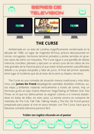 Ambientada en un este de Londres magníficamente renderizado en la
década de 1980, un lugar de magnolia fórmica, pintura descascarada en
cercas corrugadas, hermosos letreros pintados y pintas servidas en grue-
sos vasos de vidrio con hoyuelos, The Curse sigue a una pandilla de idiotas
mientras conciben, planean y ejecutan un atraco (uno de los robos de oro
más grandes de la historia) para el que están drásticamente subcalificados
debido a su propia estupidez y falta de juicio. Al final del primer episodio
tiene lugar el incidente que da al resto de la serie su ímpetu narrativo.
The Curse es una comedia de situación menos tradicional y más diná-
mica, con James De Frond desplegando pantallas divididas cinéticas, au-
tos viejos y brillantes rodando verticalmente a través de tomas. Hay un
hermoso guiño al viejo motivo Reservoir Dogs/Taking of Pelham One Two
Three, en el que los delincuentes se asignan colores a sí mismos (basán-
dose en bolas de billar, en este caso). La banda sonora se compone de
melodías de The Cult, Talk Talk, Talking Heads y The the. De Frond parece
preparado para pasar al cine en poco tiempo: con The Curse, hace que la
fabulosa comedia televisiva parezca fácil.
Tráiler (en inglés) clicando en el poster
THE CURSE
 