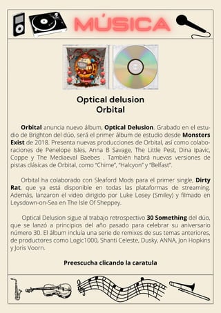 Orbital anuncia nuevo álbum, Optical Delusion. Grabado en el estu-
dio de Brighton del dúo, será el primer álbum de estudio desde Monsters
Exist de 2018. Presenta nuevas producciones de Orbital, así como colabo-
raciones de Penelope Isles, Anna B Savage, The Little Pest, Dina Ipavic,
Coppe y The Mediaeval Baebes . También habrá nuevas versiones de
pistas clásicas de Orbital, como “Chime”, “Halcyon” y “Belfast”.
Orbital ha colaborado con Sleaford Mods para el primer single, Dirty
Rat, que ya está disponible en todas las plataformas de streaming.
Además, lanzaron el video dirigido por Luke Losey (Smiley) y filmado en
Leysdown-on-Sea en The Isle Of Sheppey.
Optical Delusion sigue al trabajo retrospectivo 30 Something del dúo,
que se lanzó a principios del año pasado para celebrar su aniversario
número 30. El álbum incluía una serie de remixes de sus temas anteriores,
de productores como Logic1000, Shanti Celeste, Dusky, ANNA, Jon Hopkins
y Joris Voorn.
Preescucha clicando la caratula
Optical delusion
Orbital
 
