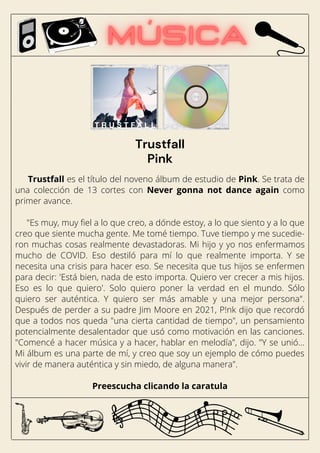 Trustfall es el título del noveno álbum de estudio de Pink. Se trata de
una colección de 13 cortes con Never gonna not dance again como
primer avance.
"Es muy, muy fiel a lo que creo, a dónde estoy, a lo que siento y a lo que
creo que siente mucha gente. Me tomé tiempo. Tuve tiempo y me sucedie-
ron muchas cosas realmente devastadoras. Mi hijo y yo nos enfermamos
mucho de COVID. Eso destiló para mí lo que realmente importa. Y se
necesita una crisis para hacer eso. Se necesita que tus hijos se enfermen
para decir: 'Está bien, nada de esto importa. Quiero ver crecer a mis hijos.
Eso es lo que quiero'. Solo quiero poner la verdad en el mundo. Sólo
quiero ser auténtica. Y quiero ser más amable y una mejor persona".
Después de perder a su padre Jim Moore en 2021, P!nk dijo que recordó
que a todos nos queda "una cierta cantidad de tiempo", un pensamiento
potencialmente desalentador que usó como motivación en las canciones.
"Comencé a hacer música y a hacer, hablar en melodía", dijo. "Y se unió…
Mi álbum es una parte de mí, y creo que soy un ejemplo de cómo puedes
vivir de manera auténtica y sin miedo, de alguna manera".
Preescucha clicando la caratula
Trustfall
Pink
 