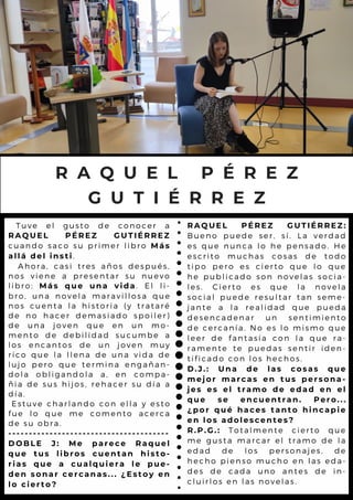 Tuve el gusto de conocer a
RAQUEL PÉREZ GUTIÉRREZ
cuando saco su primer libro Más
allá del insti.
Ahora, casi tres años después,
nos viene a presentar su nuevo
libro: Más que una vida. El li-
bro, una novela maravillosa que
nos cuenta la historia (y trataré
de no hacer demasiado spoiler)
de una joven que en un mo-
mento de debilidad sucumbe a
los encantos de un joven muy
rico que la llena de una vida de
lujo pero que termina engañan-
dola obligandola a, en compa-
ñia de sus hijos, rehacer su día a
día.
Estuve charlando con ella y esto
fue lo que me comento acerca
de su obra.
---------------------------------------
DOBLE J: Me parece Raquel
que tus libros cuentan histo-
rias que a cualquiera le pue-
den sonar cercanas... ¿Estoy en
lo cierto?
R A Q U E L P É R E Z
G U T I É R R E Z
RAQUEL PÉREZ GUTIÉRREZ:
Bueno puede ser, sí. La verdad
es que nunca lo he pensado. He
escrito muchas cosas de todo
tipo pero es cierto que lo que
he publicado son novelas socia-
les. Cierto es que la novela
social puede resultar tan seme-
jante a la realidad que pueda
desencadenar un sentimiento
de cercanía. No es lo mismo que
leer de fantasía con la que ra-
ramente te puedas sentir iden-
tificado con los hechos.
D.J.: Una de las cosas que
mejor marcas en tus persona-
jes es el tramo de edad en el
que se encuentran. Pero...
¿por qué haces tanto hincapie
en los adolescentes?
R.P.G.: Totalmente cierto que
me gusta marcar el tramo de la
edad de los personajes, de
hecho pienso mucho en las eda-
des de cada uno antes de in-
cluirlos en las novelas.
 