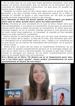 En la vida real yo no creo que haya personas extremas, si no que
somos un punto intermedio que se mueve en la di recci ón que le
conviene en determinadas situaciones. Lo que para mí puede ser
bueno para ti todo lo contrario.
También es cierto que en mis libros dejo claro un punto muy i m-
portante y es que cuando viene una persona nueva no a todo el
mundo el mundo le gusta y hay reacciones en las que la gente
puede sentirse amenazada y ataca a los nuevos.
D.J.: Resumir el libro sin hacer spoiler es díficil pero ¿se podría
decir que el amor puede morir pero los hijos persisten?
R.P.G.: Vivimos en una sociedad en la que se dice: mej or solo que
mal acompañado. Y en parte es totalmente cierto pero yo personal-
mente opino que el amor de pareja se transforma. El amor pasa por
muchas etapas, no es lo mismo cuando conoces a una persona que
es todo como muy explosivo; la novedad. A cuando ya han pasado
años y es más rutinario, constante.
Ahora mismo la sociedad nos mete por los ojos que tenemos que
tener lo mejor de lo mejor, lo más de lo más, que tenemos que sen-
tir mariposas en el estómago todo el rato… llegas a un momento en
el que dices “ya no siento las mariposas del pri nci pi o, no te qui ero”
y no es cierto.
Ahora bien, el amor de los hijos es totalmente di ferente. Es un
amor que no puede transformarse porque se lo entregas según na-
cen. Es un amor puro y desinteresado, no exiges lo que das; si mple-
mente lo entregas sin reserva. Es un amor completamente úni co
que no se puede sentir por otra persona.
D.J.: Dices en el libro: “El dinero no es lo importante para edu-
car a los hijos pero ayuda”. Como madre ¿fundamentas en este
pensamiento el fúturo de tus hijos?
 