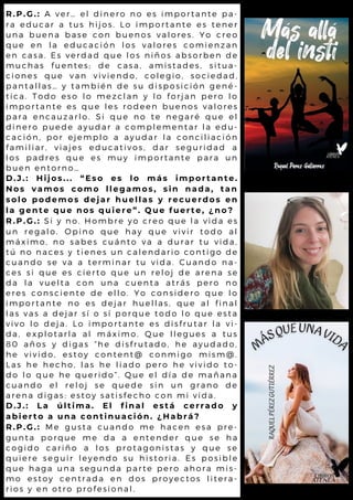 R.P.G.: A ver… el dinero no es importante pa-
ra educar a tus hijos. Lo importante es tener
una buena base con buenos valores. Yo creo
que en la educación los valores comienzan
en casa. Es verdad que los niños absorben de
muchas fuentes; de casa, amistades, situa-
ciones que van viviendo, colegio, sociedad,
pantallas… y también de su disposición gené-
tica. Todo eso lo mezclan y lo forjan pero lo
importante es que les rodeen buenos valores
para encauzarlo. Si que no te negaré que el
dinero puede ayudar a complementar la edu-
cación, por ejemplo a ayudar la conciliación
familiar, viajes educativos, dar seguridad a
los padres que es muy importante para un
buen entorno…
D.J.: Hijos... “Eso es lo más importante.
Nos vamos como llegamos, sin nada, tan
solo podemos dejar huellas y recuerdos en
la gente que nos quiere”. Que fuerte, ¿no?
R.P.G.: Si y no. Hombre yo creo que la vida es
un regalo. Opino que hay que vivir todo al
máximo, no sabes cuánto va a durar tu vida,
tú no naces y tienes un calendario contigo de
cuando se va a terminar tu vida. Cuando na-
ces si que es cierto que un reloj de arena se
da la vuelta con una cuenta atrás pero no
eres consciente de ello. Yo considero que lo
importante no es dejar huellas, que al final
las vas a dejar sí o sí porque todo lo que esta
vivo lo deja. Lo importante es disfrutar la vi-
da, explotarla al máximo. Que llegues a tus
80 años y digas “he disfrutado, he ayudado,
he vivido, estoy content@ conmigo mism@.
Las he hecho, las he liado pero he vivido to-
do lo que he querido”. Que el día de mañana
cuando el reloj se quede sin un grano de
arena digas: estoy satisfecho con mi vida.
D.J.: La última. El final está cerrado y
abierto a una continuación. ¿Habrá?
R.P.G.: Me gusta cuando me hacen esa pre-
gunta porque me da a entender que se ha
cogido cariño a los protagonistas y que se
quiere seguir leyendo su historia. Es posible
que haga una segunda parte pero ahora mis-
mo estoy centrada en dos proyectos litera-
rios y en otro profesional.
 