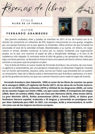 Reseñas de libros
Dos jóvenes exaltados, Asier y Joseba, se marchan en 2011 al sur de Francia con la in-
tención de convertirse en militantes de ETA. Esperan instrucciones en una granja, acogidos
por una pareja francesa con la que apenas se entienden. Allíse enteran de que la banda ha
anunciado el cese de la actividad armada. Abandonados a su suerte, sin dinero, sin expe-
riencia ni armas, deciden continuar la lucha por su cuenta, fundando una organización
propia, en la que uno asumirá el papel de jefe y disciplinado ideólogo, y el otro el de
subalterno más relajado. El contraste entre el afán de gestas y las peripecias más ridículas,
bajo una lluvia pertinaz, va llevando la historia hacia una especie de drama cómico.Hasta que
conocen a una joven que les propone un plan.
Tras el éxito de Patria, la nueva novela de Fernando Aramburu nos arrastra, de una mane-
ra agilísima y sorprendente, por una peripecia inesperada y un desenlace magistral. Contada
con un humor permanente, cáustica, veloz, escrita con frases cuya brevedad son un auténti-
co virtuosismo, Hijos de la fábula vuelve a demostrarnos que Aramburu pertenece a la estir-
pe de los grandes escritores, los que nos cuentan historias como nadie es capaz de hacerlo.
Fernando Aramburu (San Sebastián, 1959) es autor de los libros de cuentos Los peces
de la amargura (2006) y El vigilante del fiordo (2011), de las obras de no ficción Autorre-
trato sin mí (2018), Vetas profundas (2019) y Utilidad de las desgracias (2020), así como
de las novelas Fuegos con limón (1996), Los ojos vacíos (2000), El trompetista del Utopía
(2003), Bami sin sombra (2005), Viaje con Clara por Alemania (2010), Años lentos (2012),
La gran Marivián (2013), Ávidas pretensiones (2014) y Patria (2016), el último gran
fenómeno literario español, traducida a 35 lenguas y convertida en prestigiosa serie
por Aitor Gabilondo para HBO. En 2021, Los vencejos, ácida y enternecedora, lo confir-
mó como uno de los mejores escritores europeos.
A U T O R
F E R N A N D O A R A M B U R U
T Í T U L O
H I J O S D E L A F A B U L A
 