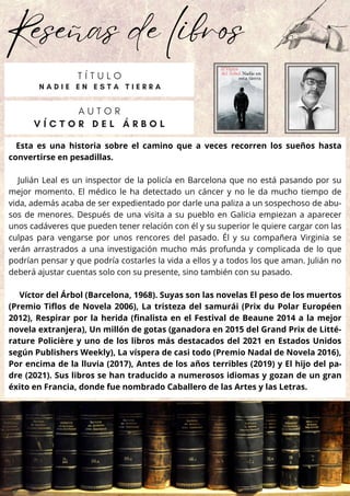 Reseñas de libros
Esta es una historia sobre el camino que a veces recorren los sueños hasta
convertirse en pesadillas.
Julián Leal es un inspector de la policía en Barcelona que no está pasando por su
mejor momento. El médico le ha detectado un cáncer y no le da mucho tiempo de
vida, además acaba de ser expedientado por darle una paliza a un sospechoso de abu-
sos de menores. Después de una visita a su pueblo en Galicia empiezan a aparecer
unos cadáveres que pueden tener relación con él y su superior le quiere cargar con las
culpas para vengarse por unos rencores del pasado. Él y su compañera Virginia se
verán arrastrados a una investigación mucho más profunda y complicada de lo que
podrían pensar y que podría costarles la vida a ellos y a todos los que aman. Julián no
deberá ajustar cuentas solo con su presente, sino también con su pasado.
Víctor del Árbol (Barcelona, 1968). Suyas son las novelas El peso de los muertos
(Premio Tiflos de Novela 2006), La tristeza del samurái (Prix du Polar Européen
2012), Respirar por la herida (finalista en el Festival de Beaune 2014 a la mejor
novela extranjera), Un millón de gotas (ganadora en 2015 del Grand Prix de Litté-
rature Policière y uno de los libros más destacados del 2021 en Estados Unidos
según Publishers Weekly), La víspera de casi todo (Premio Nadal de Novela 2016),
Por encima de la lluvia (2017), Antes de los años terribles (2019) y El hijo del pa-
dre (2021). Sus libros se han traducido a numerosos idiomas y gozan de un gran
éxito en Francia, donde fue nombrado Caballero de las Artes y las Letras.
A U T O R
V Í C T O R D E L Á R B O L
T Í T U L O
N A D I E E N E S T A T I E R R A
 