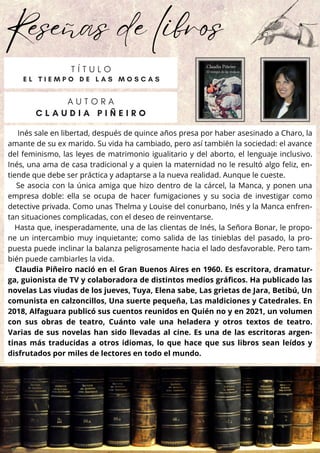 Reseñas de libros
Inés sale en libertad, después de quince años presa por haber asesinado a Charo, la
amante de su ex marido. Su vida ha cambiado, pero así también la sociedad: el avance
del feminismo, las leyes de matrimonio igualitario y del aborto, el lenguaje inclusivo.
Inés, una ama de casa tradicional y a quien la maternidad no le resultó algo feliz, en-
tiende que debe ser práctica y adaptarse a la nueva realidad. Aunque le cueste.
Se asocia con la única amiga que hizo dentro de la cárcel, la Manca, y ponen una
empresa doble: ella se ocupa de hacer fumigaciones y su socia de investigar como
detective privada. Como unas Thelma y Louise del conurbano, Inés y la Manca enfren-
tan situaciones complicadas, con el deseo de reinventarse.
Hasta que, inesperadamente, una de las clientas de Inés, la Señora Bonar, le propo-
ne un intercambio muy inquietante; como salida de las tinieblas del pasado, la pro-
puesta puede inclinar la balanza peligrosamente hacia el lado desfavorable. Pero tam-
bién puede cambiarles la vida.
Claudia Piñeiro nació en el Gran Buenos Aires en 1960. Es escritora, dramatur-
ga, guionista de TV y colaboradora de distintos medios gráficos. Ha publicado las
novelas Las viudas de los jueves, Tuya, Elena sabe, Las grietas de Jara, Betibú, Un
comunista en calzoncillos, Una suerte pequeña, Las maldiciones y Catedrales. En
2018, Alfaguara publicó sus cuentos reunidos en Quién no y en 2021, un volumen
con sus obras de teatro, Cuánto vale una heladera y otros textos de teatro.
Varias de sus novelas han sido llevadas al cine. Es una de las escritoras argen-
tinas más traducidas a otros idiomas, lo que hace que sus libros sean leídos y
disfrutados por miles de lectores en todo el mundo.
A U T O R A
C L A U D I A P I Ñ E I R O
T Í T U L O
E L T I E M P O D E L A S M O S C A S
 