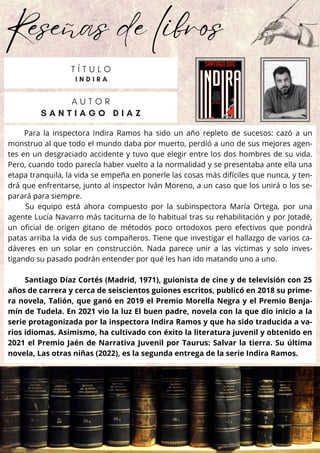 Reseñas de libros
Para la inspectora Indira Ramos ha sido un año repleto de sucesos: cazó a un
monstruo al que todo el mundo daba por muerto, perdió a uno de sus mejores agen-
tes en un desgraciado accidente y tuvo que elegir entre los dos hombres de su vida.
Pero, cuando todo parecía haber vuelto a la normalidad y se presentaba ante ella una
etapa tranquila, la vida se empeña en ponerle las cosas más difíciles que nunca, y ten-
drá que enfrentarse, junto al inspector Iván Moreno, a un caso que los unirá o los se-
parará para siempre.
Su equipo está ahora compuesto por la subinspectora María Ortega, por una
agente Lucía Navarro más taciturna de lo habitual tras su rehabilitación y por Jotadé,
un oficial de origen gitano de métodos poco ortodoxos pero efectivos que pondrá
patas arriba la vida de sus compañeros. Tiene que investigar el hallazgo de varios ca-
dáveres en un solar en construcción. Nada parece unir a las víctimas y solo inves-
tigando su pasado podrán entender por qué les han ido matando uno a uno.
Santiago Díaz Cortés (Madrid, 1971), guionista de cine y de televisión con 25
años de carrera y cerca de seiscientos guiones escritos, publicó en 2018 su prime-
ra novela, Talión, que ganó en 2019 el Premio Morella Negra y el Premio Benja-
mín de Tudela. En 2021 vio la luz El buen padre, novela con la que dio inicio a la
serie protagonizada por la inspectora Indira Ramos y que ha sido traducida a va-
rios idiomas. Asimismo, ha cultivado con éxito la literatura juvenil y obtenido en
2021 el Premio Jaén de Narrativa Juvenil por Taurus: Salvar la tierra. Su última
novela, Las otras niñas (2022), es la segunda entrega de la serie Indira Ramos.
A U T O R
S A N T I A G O D I A Z
T Í T U L O
I N D I R A
 