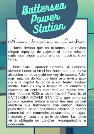 Battersea
Battersea
Power
Power
Station
Station
Nueva atracción en Londres
Hacia tiempo que no traiamos a la revista
ningún reportaje de viajes o al menos relacio-
nado con algún punto allende nuestras fron-
teras.
Pero claro... aparece Londres (sí, Londres,
siempre Londres) en el horizonte con una nueva
atracción turística y ahí me voy de cabeza. Ade-
más, muchos de los que leeis esta revista acu-
dís a la capital britanica a ver teatro asidua-
mente. Pues os voy a hablar de un enorme y
espectacular centro comercial de nueva crea-
ción (octubre 2022) a las orillas del Tamesis: el
BATTERSEA POWER STATION, que como su
propio nombre indica antaño fue una central
electrica que funcionaba con carbón. Bueno
pues desde hace unos meses alberga un centro
comercial con comercios destacados, alta gas-
tronomia y hasta una parte de cines. La nueva
visita obligada en Londres. Acompañadme a
conocerla.
 