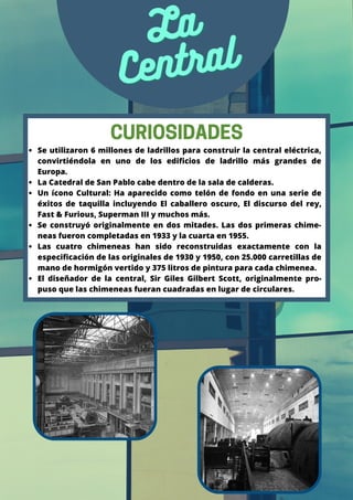 La
La
Central
Central
Se utilizaron 6 millones de ladrillos para construir la central eléctrica,
convirtiéndola en uno de los edificios de ladrillo más grandes de
Europa.
La Catedral de San Pablo cabe dentro de la sala de calderas.
Un ícono Cultural: Ha aparecido como telón de fondo en una serie de
éxitos de taquilla incluyendo El caballero oscuro, El discurso del rey,
Fast & Furious, Superman III y muchos más.
Se construyó originalmente en dos mitades. Las dos primeras chime-
neas fueron completadas en 1933 y la cuarta en 1955.
Las cuatro chimeneas han sido reconstruidas exactamente con la
especificación de las originales de 1930 y 1950, con 25.000 carretillas de
mano de hormigón vertido y 375 litros de pintura para cada chimenea.
El diseñador de la central, Sir Giles Gilbert Scott, originalmente pro-
puso que las chimeneas fueran cuadradas en lugar de circulares.
CURIOSIDADES
 