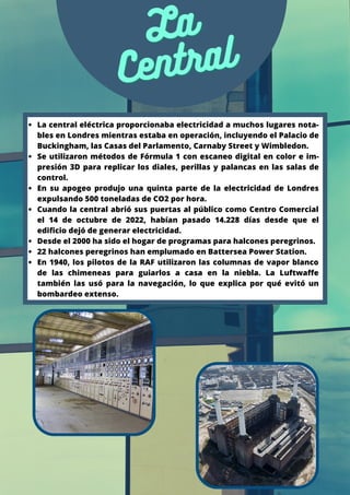 La
La
Central
Central
La central eléctrica proporcionaba electricidad a muchos lugares nota-
bles en Londres mientras estaba en operación, incluyendo el Palacio de
Buckingham, las Casas del Parlamento, Carnaby Street y Wimbledon.
Se utilizaron métodos de Fórmula 1 con escaneo digital en color e im-
presión 3D para replicar los diales, perillas y palancas en las salas de
control.
En su apogeo produjo una quinta parte de la electricidad de Londres
expulsando 500 toneladas de CO2 por hora.
Cuando la central abrió sus puertas al público como Centro Comercial
el 14 de octubre de 2022, habían pasado 14.228 días desde que el
edificio dejó de generar electricidad.
Desde el 2000 ha sido el hogar de programas para halcones peregrinos.
22 halcones peregrinos han emplumado en Battersea Power Station.
En 1940, los pilotos de la RAF utilizaron las columnas de vapor blanco
de las chimeneas para guiarlos a casa en la niebla. La Luftwaffe
también las usó para la navegación, lo que explica por qué evitó un
bombardeo extenso.
 