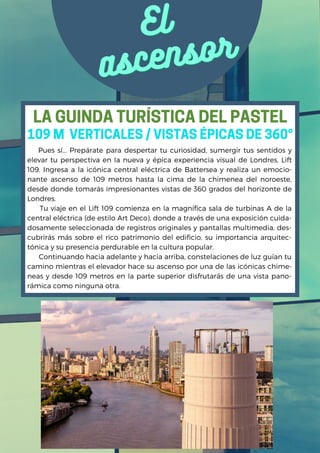 El
El
ascensor
ascensor
Pues sí... Prepárate para despertar tu curiosidad, sumergir tus sentidos y
elevar tu perspectiva en la nueva y épica experiencia visual de Londres, Lift
109. Ingresa a la icónica central eléctrica de Battersea y realiza un emocio-
nante ascenso de 109 metros hasta la cima de la chimenea del noroeste,
desde donde tomarás impresionantes vistas de 360 ​
​
grados del horizonte de
Londres.
Tu viaje en el Lift 109 comienza en la magnífica sala de turbinas A de la
central eléctrica (de estilo Art Deco), donde a través de una exposición cuida-
dosamente seleccionada de registros originales y pantallas multimedia, des-
cubrirás más sobre el rico patrimonio del edificio, su importancia arquitec-
tónica y su presencia perdurable en la cultura popular.
Continuando hacia adelante y hacia arriba, constelaciones de luz guían tu
camino mientras el elevador hace su ascenso por una de las icónicas chime-
neas y desde 109 metros en la parte superior disfrutarás de una vista pano-
rámica como ninguna otra.
109 M VERTICALES / VISTAS ÉPICAS DE 360°
LA GUINDA TURÍSTICA DEL PASTEL
 
