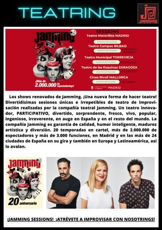 Los shows renovados de Jamming. ¡Una nueva forma de hacer teatro!
Divertidísimas sesiones únicas e irrepetibles de teatro de improvi-
sación realizadas por la compañía teatral Jamming. Un teatro innova-
dor, PARTICIPATIVO, divertido, sorprendente, fresco, vivo, popular,
ingenioso, irreverente, en auge en España y en el resto del mundo. La
compañía Jamming es garantía de calidad, humor inteligente, madurez
artística y diversión. 20 temporadas en cartel, más de 2.000.000 de
espectadores y más de 3.000 funciones, en Madrid y en las más de 24
ciudades de España en su gira y también en Europa y Latinoamérica, así
lo avalan.
¡JAMMING SESSIONS! ¡ATRÉVETE A IMPROVISAR CON NOSOTRINGS!
 