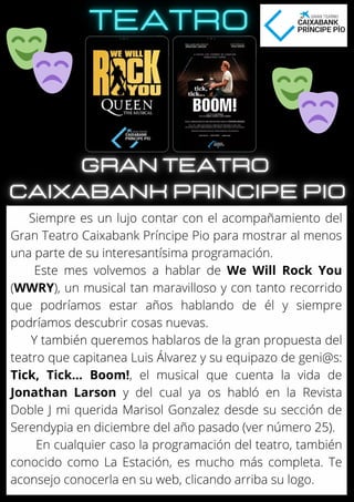 Siempre es un lujo contar con el acompañamiento del
Gran Teatro Caixabank Príncipe Pio para mostrar al menos
una parte de su interesantísima programación.
Este mes volvemos a hablar de We Will Rock You
(WWRY), un musical tan maravilloso y con tanto recorrido
que podríamos estar años hablando de él y siempre
podríamos descubrir cosas nuevas.
Y también queremos hablaros de la gran propuesta del
teatro que capitanea Luis Álvarez y su equipazo de geni@s:
Tick, Tick… Boom!, el musical que cuenta la vida de
Jonathan Larson y del cual ya os habló en la Revista
Doble J mi querida Marisol Gonzalez desde su sección de
Serendypia en diciembre del año pasado (ver número 25).
En cualquier caso la programación del teatro, también
conocido como La Estación, es mucho más completa. Te
aconsejo conocerla en su web, clicando arriba su logo.
 
