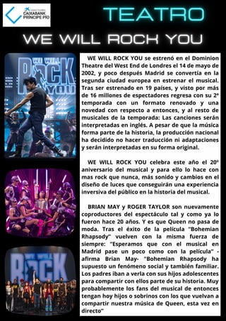 WE WILL ROCK YOU se estrenó en el Dominion
Theatre del West End de Londres el 14 de mayo de
2002, y poco después Madrid se convertía en la
segunda ciudad europea en estrenar el musical.
Tras ser estrenado en 19 países, y visto por más
de 16 millones de espectadores regresa con su 2ª
temporada con un formato renovado y una
novedad con respecto a entonces, y al resto de
musicales de la temporada: Las canciones serán
interpretadas en inglés. A pesar de que la música
forma parte de la historia, la producción nacional
ha decidido no hacer traducción ni adaptaciones
y serán interpretadas en su forma original.
WE WILL ROCK YOU celebra este año el 20º
aniversario del musical y para ello lo hace con
mas rock que nunca, más sonido y cambios en el
diseño de luces que conseguirán una experiencia
inversiva del público en la historia del musical.
BRIAN MAY y ROGER TAYLOR son nuevamente
coproductores del espectáculo tal y como ya lo
fueron hace 20 años. Y es que Queen no pasa de
moda. Tras el éxito de la película “Bohemian
Rhapsody” vuelven con la misma fuerza de
siempre: “Esperamos que con el musical en
Madrid pase un poco como con la película” -
afirma Brian May- "Bohemian Rhapsody ha
supuesto un fenómeno social y también familiar.
Los padres iban a verla con sus hijos adolescentes
para compartir con ellos parte de su historia. Muy
probablemente los fans del musical de entonces
tengan hoy hijos o sobrinos con los que vuelvan a
compartir nuestra música de Queen, esta vez en
directo”
 