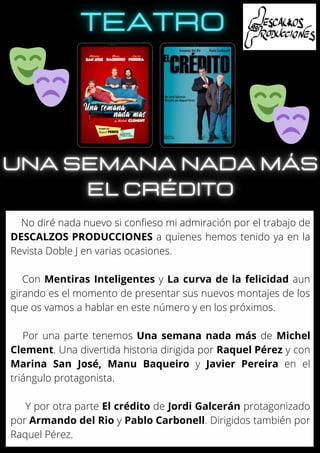 No diré nada nuevo si confieso mi admiración por el trabajo de
DESCALZOS PRODUCCIONES a quienes hemos tenido ya en la
Revista Doble J en varias ocasiones.
Con Mentiras Inteligentes y La curva de la felicidad aun
girando es el momento de presentar sus nuevos montajes de los
que os vamos a hablar en este número y en los próximos.
Por una parte tenemos Una semana nada más de Michel
Clement. Una divertida historia dirigida por Raquel Pérez y con
Marina San José, Manu Baqueiro y Javier Pereira en el
triángulo protagonista.
Y por otra parte El crédito de Jordi Galcerán protagonizado
por Armando del Rio y Pablo Carbonell. Dirigidos también por
Raquel Pérez.
 