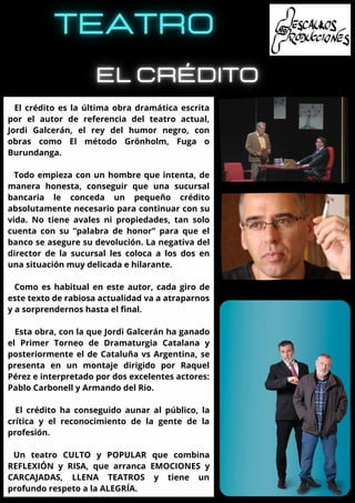 El crédito es la última obra dramática escrita
por el autor de referencia del teatro actual,
Jordi Galcerán, el rey del humor negro, con
obras como El método Grönholm, Fuga o
Burundanga.
Todo empieza con un hombre que intenta, de
manera honesta, conseguir que una sucursal
bancaria le conceda un pequeño crédito
absolutamente necesario para continuar con su
vida. No tiene avales ni propiedades, tan solo
cuenta con su “palabra de honor” para que el
banco se asegure su devolución. La negativa del
director de la sucursal les coloca a los dos en
una situación muy delicada e hilarante.
Como es habitual en este autor, cada giro de
este texto de rabiosa actualidad va a atraparnos
y a sorprendernos hasta el final.
Esta obra, con la que Jordi Galcerán ha ganado
el Primer Torneo de Dramaturgia Catalana y
posteriormente el de Cataluña vs Argentina, se
presenta en un montaje dirigido por Raquel
Pérez e interpretado por dos excelentes actores:
Pablo Carbonell y Armando del Rio.
El crédito ha conseguido aunar al público, la
crítica y el reconocimiento de la gente de la
profesión.
Un teatro CULTO y POPULAR que combina
REFLEXIÓN y RISA, que arranca EMOCIONES y
CARCAJADAS, LLENA TEATROS y tiene un
profundo respeto a la ALEGRÍA.
 