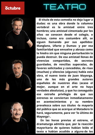 El título de esta comedia no deja lugar a
dudas: es una obra donde la columna
vertebral es la amistad entre tres
hombres; una amistad cimentada por los
años -se conocen desde el colegio, e
incluso, como era costumbre allí, se
siguen llamando por sus apellidos:
Manglano, Ufarte y Dumas- y por esa
familiaridad que envuelve y abraza como
la hiedra sin que ninguna perturbación la
pueda destruir. De esa amistad llenas de
vivencias compartidas, de secretos
guardados, de rencillas superadas, de
favores solicitados y concedidos, de risas
(muchas) y silencios (algunos) habla esta
obra, el nuevo texto de Juan Mayorga,
uno de los más grandes autores
españoles de nuestros días (acaso el
mejor, aunque en el arte no haya
verdades absolutas), y que ha conseguido
ese extraño privilegio de que sus
estrenos se conviertan inmediatamente
en acontecimientos y su nombre
prevalezca sobre sus títulos -la mayoría
del público que se acerque al Matadero lo
hará, seguramente, para ver ‘lo último de
Mayorga’-.
En las horas previas al estreno, el
dramaturgo admitía que, por la reacción
mayoritaria de quienes habían leído el
texto o habían acudido a alguno de los
 
