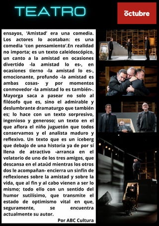 ensayos, ‘Amistad’ era una comedia.
Los actores lo acotaban: es una
comedia ‘con pensamiento’.En realidad
no importa; es un texto caleidoscópico,
un canto a la amistad en ocasiones
divertido -la amistad lo es-, en
ocasiones tierno -la amistad lo es-,
emocionante, profundo -la amistad es
ambas cosas- y por momentos
conmovedor -la amistad lo es también-.
Mayorga saca a pasear no solo al
filósofo que es, sino el admirable y
deslumbrante dramaturgo que también
es; lo hace con un texto sorpresivo,
ingenioso y generoso; un texto en el
que aflora el niño juguetón que todos
conservamos y el analista maduro y
reflexivo. Un texto que es un iceberg
que debajo de una historia ya de por sí
llena de atractivo -arranca en el
velatorio de uno de los tres amigos, que
descansa en el ataúd mientras los otros
dos le acompañan- encierra un sinfín de
reflexiones sobre la amistad y sobre la
vida, que al fin y al cabo vienen a ser lo
mismo; todo ello con un sentido del
humor sutilísimo, que transmite el
estado de optimismo vital en que,
seguramente, se encuentra
actualmente su autor.
Por ABC Cultura
 