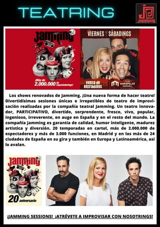 Los shows renovados de Jamming. ¡Una nueva forma de hacer teatro!
Divertidísimas sesiones únicas e irrepetibles de teatro de improvi-
sación realizadas por la compañía teatral Jamming. Un teatro innova-
dor, PARTICIPATIVO, divertido, sorprendente, fresco, vivo, popular,
ingenioso, irreverente, en auge en España y en el resto del mundo. La
compañía Jamming es garantía de calidad, humor inteligente, madurez
artística y diversión. 20 temporadas en cartel, más de 2.000.000 de
espectadores y más de 3.000 funciones, en Madrid y en las más de 24
ciudades de España en su gira y también en Europa y Latinoamérica, así
lo avalan.
¡JAMMING SESSIONS! ¡ATRÉVETE A IMPROVISAR CON NOSOTRINGS!
 