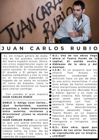 Es, sin ningún género de duda,
uno de los grandes referentes
del teatro español actual. Ahora,
con cinco espectáculos suyos en
movimiento (El sonido oculto, En
tierra extraña, El inconveniente,
El mueble y El peligro de las
buenas compañías) y con la vista
en el horizonte esperando la
llegada de un sexto en octubre
(El novio de España), tiene la
gentileza de encontrar un hueco
para charlar conmigo.
Con ustedes el gran maestro
JUAN CARLOS RUBIO.
---------------------------------------
DOBLE J: Amigo Juan Carlos...
¡Qué barbaridad, cuantos
proyectos y todos importantes
entre autorías, versiones y
direcciones! ¿Como te alcanza
la vida?
JUAN CARLOS RUBIO: La verdad
es que una suerte enorme que
me estén llegando proyectos tan
estupendos. Estoy feliz. No
trabajo tanto, no creas. Me da
tiempo a todo. Y me sobra. Es
cuestión de organizarse.
J U A N C A R L O S R U B I O
D.J.: Una de tus obras llega
ahora al Teatro Pavón de la
capital, El sonido oculto.
Háblanos de la obra y del
montaje.
J.C.R.: Es un proyecto que me
ofreció Toni Acosta. Ya
habíamos colaborado en
Anfitrión hace un par de años.
Es una actriz maravillosa. Y una
gran amiga. Se fueron sumando
otros maravillosos profesionales,
en la producción (Bernabé Rico
y Xabier Agirre) y en toda la
parte creativa. Nos faltaba un
actor joven para compartir
protagonismo con Toni. Y
apareció Omar Ayuso, que es
todo un descubrimiento.
Estamos deseando llegar al
Teatro Pavón, es un espacio
fabuloso para esta obra. Adam
Rapp ha escrito un texto
inteligente e intrigante. Una
maravilla.
D.J.: Esta obra, igual que
alguno de tus otros montajes,
es coproducida por La Alegría,
¿verdad?
 