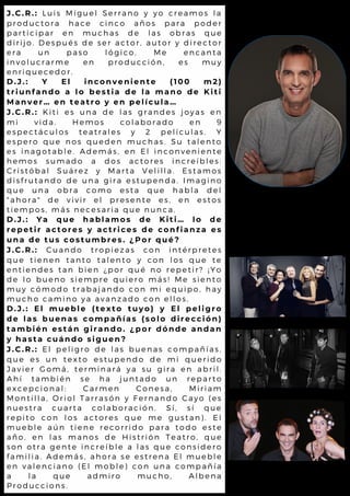 J.C.R.: Luis Miguel Serrano y yo creamos la
productora hace cinco años para poder
participar en muchas de las obras que
dirijo. Después de ser actor, autor y director
era un paso lógico. Me encanta
involucrarme en producción, es muy
enriquecedor.
D.J.: Y El inconveniente (100 m2)
triunfando a lo bestia de la mano de Kiti
Manver… en teatro y en película…
J.C.R.: Kiti es una de las grandes joyas en
mi vida. Hemos colaborado en 9
espectáculos teatrales y 2 películas. Y
espero que nos queden muchas. Su talento
es inagotable. Además, en El inconveniente
hemos sumado a dos actores increíbles:
Cristóbal Suárez y Marta Velilla. Estamos
disfrutando de una gira estupenda. Imagino
que una obra como esta que habla del
"ahora" de vivir el presente es, en estos
tiempos, más necesaria que nunca.
D.J.: Ya que hablamos de Kiti… lo de
repetir actores y actrices de confianza es
una de tus costumbres. ¿Por qué?
J.C.R.: Cuando tropiezas con intérpretes
que tienen tanto talento y con los que te
entiendes tan bien ¿por qué no repetir? ¡ Yo
de lo bueno siempre quiero más! Me siento
muy cómodo trabajando con mi equipo, hay
mucho camino ya avanzado con ellos.
D.J.: El mueble (texto tuyo) y El peligro
de las buenas compañías (solo dirección)
también están girando. ¿por dónde andan
y hasta cuándo siguen?
J.C.R.: El peligro de las buenas compañías,
que es un texto estupendo de mi querido
Javier Gomá, terminará ya su gira en abril.
Ahí también se ha juntado un reparto
excepcional: Carmen Conesa, Miriam
Montilla, Oriol Tarrasón y Fernando Cayo (es
nuestra cuarta colaboración. Sí, sí que
repito con los actores que me gustan). El
mueble aún tiene recorrido para todo este
año, en las manos de Histrión Teatro, que
son otra gente increíble a las que considero
familia. Además, ahora se estrena El mueble
en valenciano (El moble) con una compañía
a la que admiro mucho, Albena
Produccions.
 