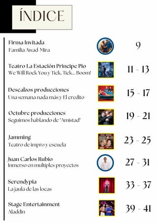 ÍNDICE
Descalzos producciones
Stage Entertainment
Teatro La Estación Principe Pio
We Will Rock You y Tick, Tick... Boom!
Firma Invitada
Familia Awad-Mira
9
11 - 13
Una semana nada más y El credito
Juan Carlos Rubio
15 - 17
19 - 21
23 - 25
Serendypia
La jaula de las locas
33 - 37
Inmerso en multiples proyectos
39 - 41
Seguimos hablando de "Amistad"
Octubre producciones
27 - 31
Jamming
Teatro de impro y escuela
Aladdin
 