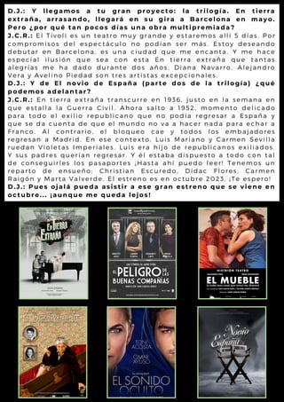 D.J.: Y llegamos a tu gran proyecto: la trilogía. En tierra
extraña, arrasando, llegará en su gira a Barcelona en mayo.
Pero ¿por qué tan pocos días una obra multipremiada?
J.C.R.: El Tívoli es un teatro muy grande y estaremos allí 5 dí as. Por
compromisos del espectáculo no podían ser más. Estoy deseando
debutar en Barcelona, es una ciudad que me encanta. Y me hace
especial ilusión que sea con esta En tierra extraña que tantas
alegrías me ha dado durante dos años. Diana Navarro, Alej andro
Vera y Avelino Piedad son tres artistas excepcionales.
D.J.: Y de El novio de España (parte dos de la trilogía) ¿qué
podemos adelantar?
J.C.R.: En tierra extraña transcurre en 1936, justo en la semana en
que estalla la Guerra Civil. Ahora salto a 1952, momento deli cado
para todo el exilio republicano que no podía regresar a España y
que se da cuenta de que el mundo no va a hacer nada para echar a
Franco. Al contrario, el bloqueo cae y todos los embaj adores
regresan a Madrid. En ese contexto, Luis Mari ano y Carmen Sevi lla
ruedan Violetas Imperiales. Luis era hijo de republi canos exi li ados.
Y sus padres querían regresar. Y él estaba dispuesto a todo con tal
de conseguirles los pasaportes ¡ Hasta ahí puedo leer! Tenemos un
reparto de ensueño: Christian Escuredo, Dídac Flores, Carmen
Raigón y Marta Valverde. El estreno es en octubre 2023. ¡ Te espero!
D.J.: Pues ojalá pueda asistir a ese gran estreno que se viene en
octubre... ¡aunque me queda lejos!
 